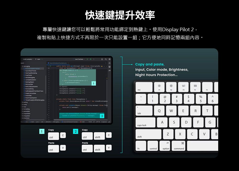 快速鍵提升效率專屬快速鍵讓您可以輕鬆將常用功能綁定到熱鍵上使用Disply Pilot 複製和貼上快捷方式不再限於一次只能設置一組它方便地同時記憶兩組內容。   a            ;2               2 and pasteInput olor mode, Brightness,Night Hours ProtectionF2F3@#$%23456ERTtabAS DFGcaps lockCopy2CopyCBshiftshiftPastefnctrlctrlshiftcontroloptioncommand
