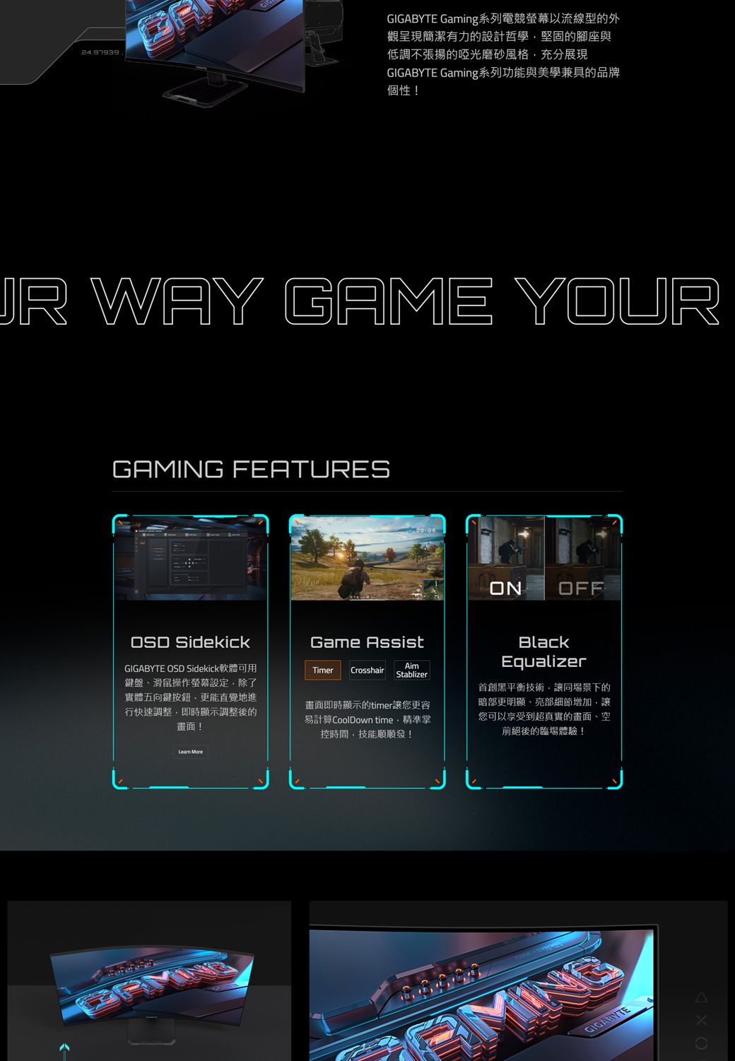 GIGABYTE Gaming系列電競螢幕以流線型的外觀呈現簡潔有力的設計哲學堅固的腳座與低調不張揚的啞光磨砂風格充分展現GIGABYTE Gaming系列功能與美學兼具的品牌個性! WAY GAME YOURGAMING FEATURESON OFF SidekickGIGABYTE OSD Sidekick軟體可用鍵盤滑鼠操作螢幕設定除了實體五向鍵按鈕更能直覺地進行快速調整即時顯示調整後的畫面!Game AssistAimTimer Crosshair Stablizer畫面即時顯示的timer讓您更容易計算CoolDown time精準掌控時間技能順順發!BlackEqualizer黑平衡技術,讓同場景下的暗部更明顯、亮部細節增加,讓您可以享受到超真實的畫面、空前絕後的臨場體驗! GIGABYTE
