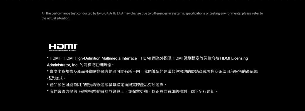 All the performance test conducted by by GIGABYTE LAB may change due to differences in systems specifications or testing environments, please refer tothe actual situationHDMI HDMIHDMI High-Definition Multimedia Interface、HDMI 商業外觀及 HDMI 識別標章等詞彙均為 HDMI LicensingAdministrator, Inc. 的商標或註冊商標。*實際出貨規及產品外觀依各國家地區可能有所不同,我們誠摯的建議您與當地的經銷商或零售商確認目前販售的產品規格及樣式。*產品顏色可能會因拍照光線誤差或螢幕設定而與實際產品有所差異。我們會盡力提供正確與完整的資料於網頁上,並保留更動、修正頁面資訊的權利,恕不另行通知。