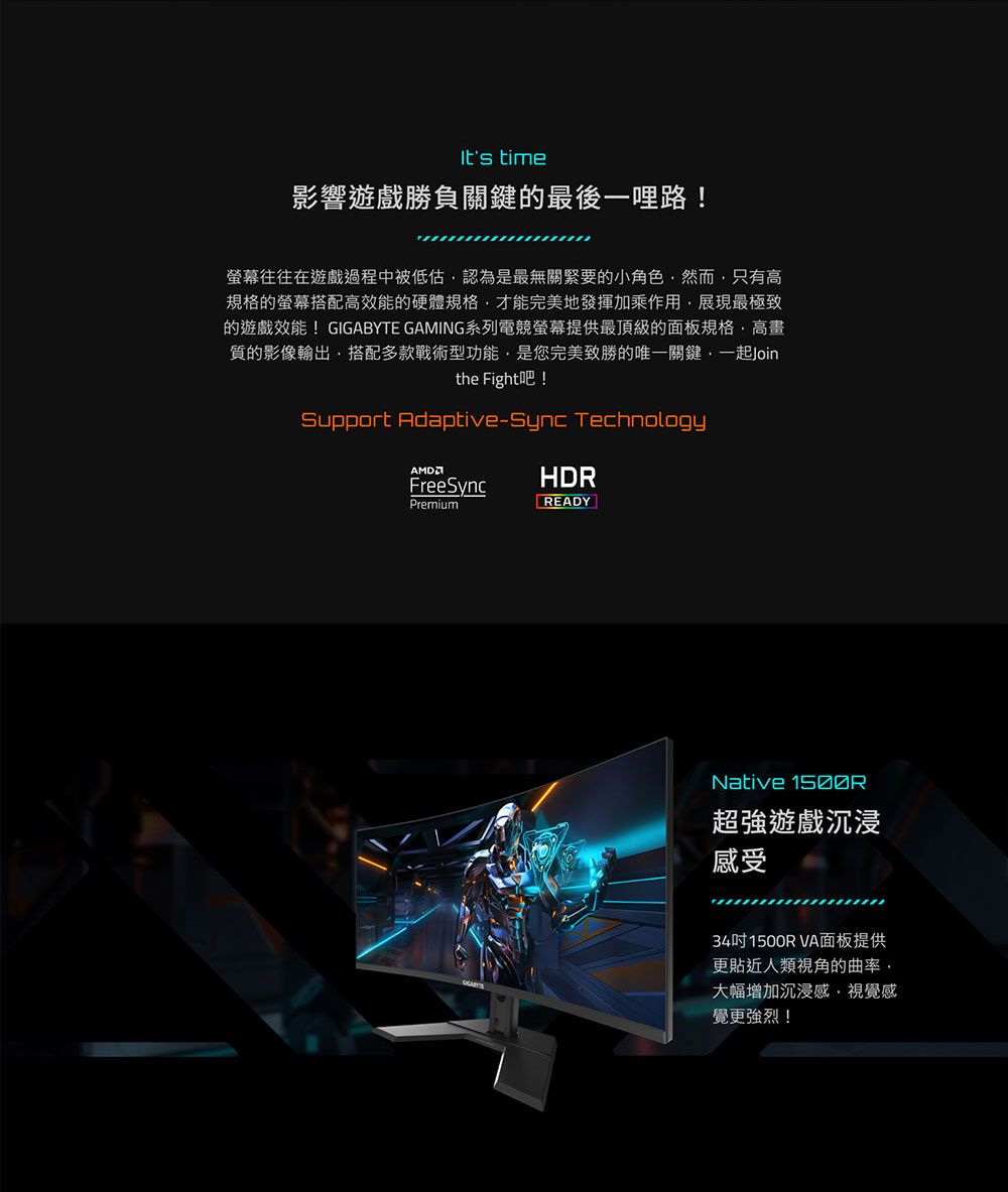 time影響遊戲勝負關鍵的最後一哩路!螢幕往往在遊戲過程中被低估認為是最無關緊要的小角色然而只有高規格的螢幕搭配高效能的硬體規格才能完美地發揮加乘作用展現最極致的遊戲效能!GIGABYTE GAMING系列電競螢幕提供最頂級的面板規格·高畫質的影像輸出搭配多款戰術型功能,是您完美致勝的唯一關鍵,一起Jointhe Fight吧!Support Adaptive-Sync TechnologyFreeSyncHDRPremiumREADYNative 超強遊戲沉浸感受34吋 1500R VA面板提供更貼近人類視角的曲率,大幅增加沉浸感,視覺感覺更強烈!