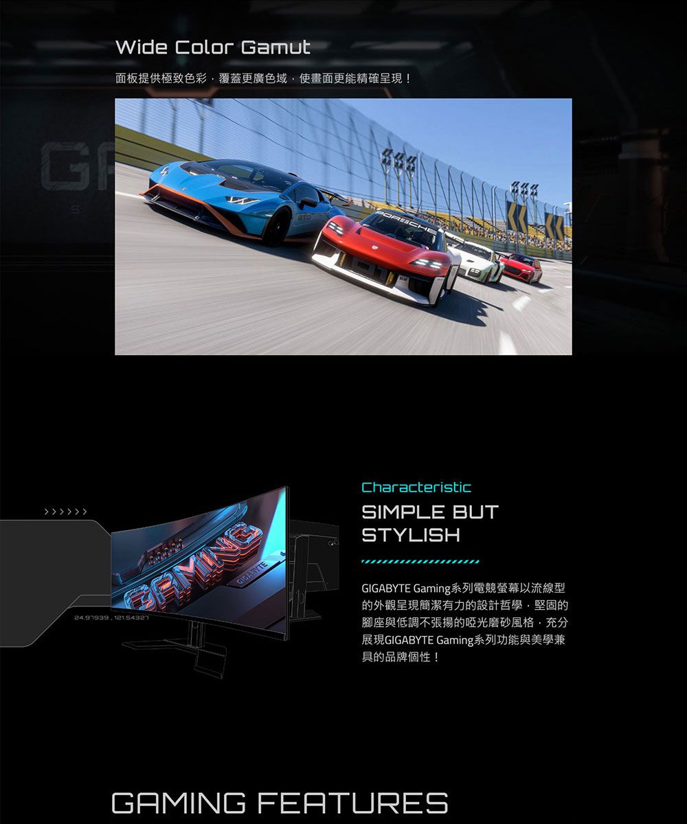 G Wide Color Gamut面板提供極致色彩覆蓋更廣色域使畫面更能精確呈現!GIGABYTECharacteristicSIMPLE BUTSTYLISHGIGABYTE Gaming系列電競螢幕以流線型的外觀呈現簡潔有力的設計哲學,堅固的腳座與低調不張揚的啞光磨砂風格,充分展現GIGABYTE Gaming系列功能與美學兼具的品牌個性!GAMING FEATURES
