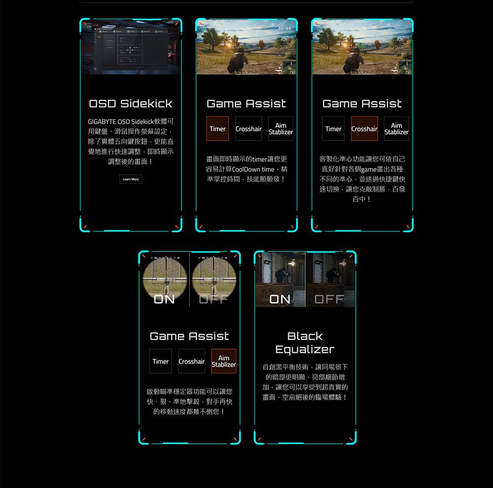 Game AssistAimStablizerAimTimerCrosshairStablizer SidekickGIGABYTE OSD Sidekick軟體可用鍵盤滑鼠操作螢幕設定除了實體五向鍵按鈕更能直覺地進行快調整即時顯示調整後的畫面! Game AssistTimer Crosshair畫面即時顯示的timer讓更容易計算CoolDown time準掌控時間技能順順發!ONGame Assist客製化準心功能讓您可依自己喜好針對各個game畫出各種不同的準心並透過快捷鍵快速切換讓您克敵制勝百發百中!ONOFFTimer CrosshairAimStablizer啟動瞄準穩定器功能可以讓您快狠、準地擊殺對手再快的移動速度都難不倒您!BlackEqualizer首創黑平衡技術讓同場景下的暗部更明顯、部細節增加,讓您可以享受到超真實的畫面、空前絕後的臨場體驗!