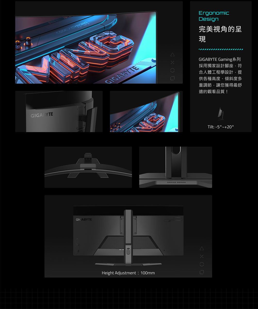 GIGBYTEGIGABYTEGICABYTEA Height Adjustment: 100mmErgonomicDesign完美視角的呈現GIGABYTE Gaming系列採用獨家設計腳座符合人體工程學設計,提供各種高度、傾斜度多重調節,讓您獲得最舒適的觀看品質!Tilt: -5°~+20°