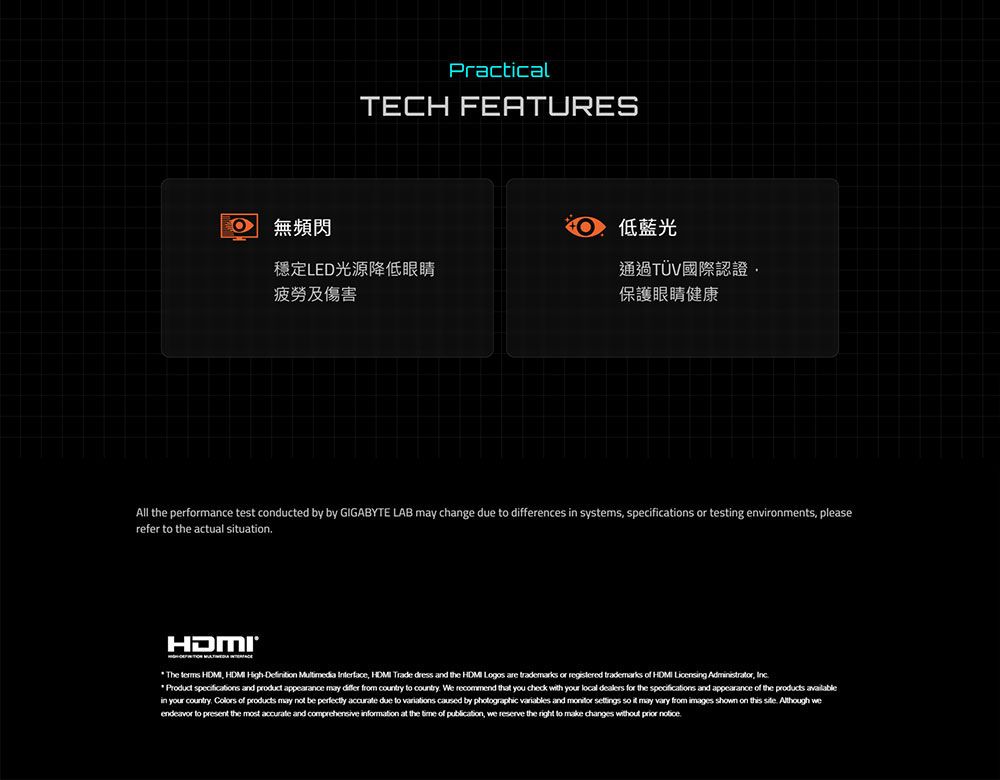 PracticalTECH FEATURES無頻閃低藍光穩定LED光源降低眼睛疲勞及傷害通過TÜV國際認證保護眼睛健康All the performance test conducted by by GIGABYTE LAB  change due to ences in systems specifications or testing environments pleaserefer to the actual suationThe         dress and the  Logos are trademarks or registered trademarks of HDMI Licensing Administrator  specifications and product appearance may differ from country to country We recommend that you check with your local dealers for the specifications and appearance of the  availablein your country  of products may not be perfectly accurate due to variations caused by photographic variables and   so it may vary from images shown on this   we to present the most accurate and comprehensive information at the time of publication, we reserve the right to make changes without prior notice.