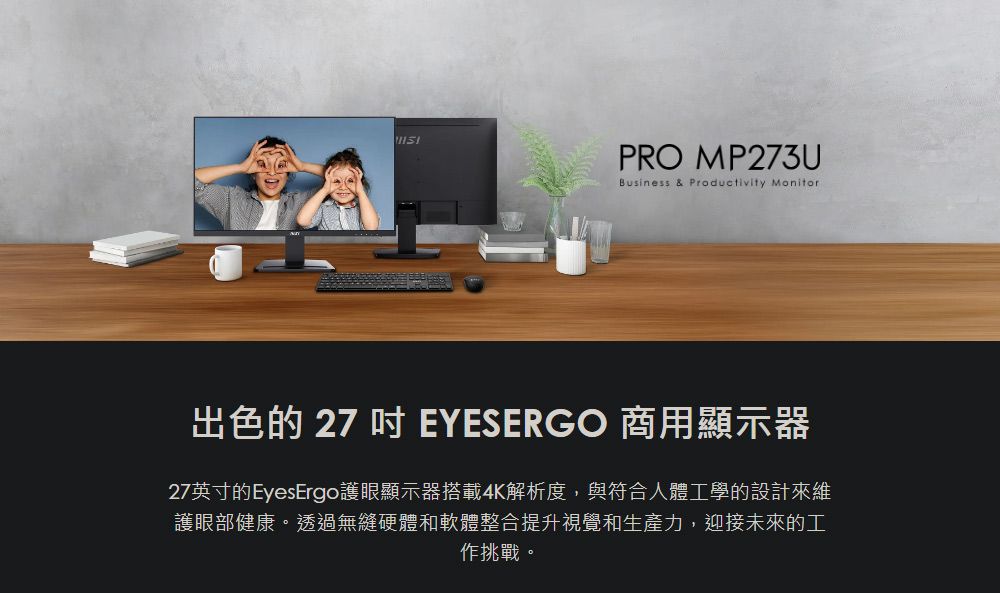 PRO MP273UBusiness & Productivity Monitor出色的 27 EYESERGO 商用顯示器27英寸的EyesErgo護眼顯示器搭載4K解析度,與符合人體工學的設計來維護眼部健康。透過無縫硬體和軟體整合提升視覺和生產力,迎接未來的工作挑戰。