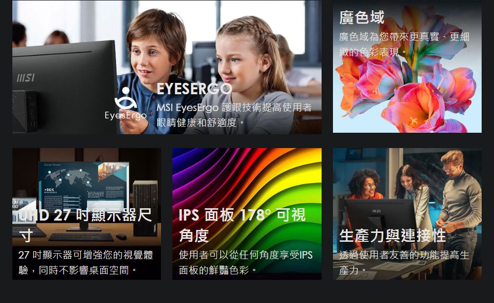 EyesErgoEYESERGOM EyesErgo 護眼技術提高使用者眼睛健康和舒適度。廣色域廣色域為您帶來更真實、更細緻的色彩表現 27 顯示器尺寸IPS 面板 178° 可視角度SI生產力與連接性27 吋顯示器可增強您的視覺體驗,同時不影響桌面空間。使用者可以從任何角度享受IPS面板的鮮豔色彩。透過使用者友善的功能提高生產力。