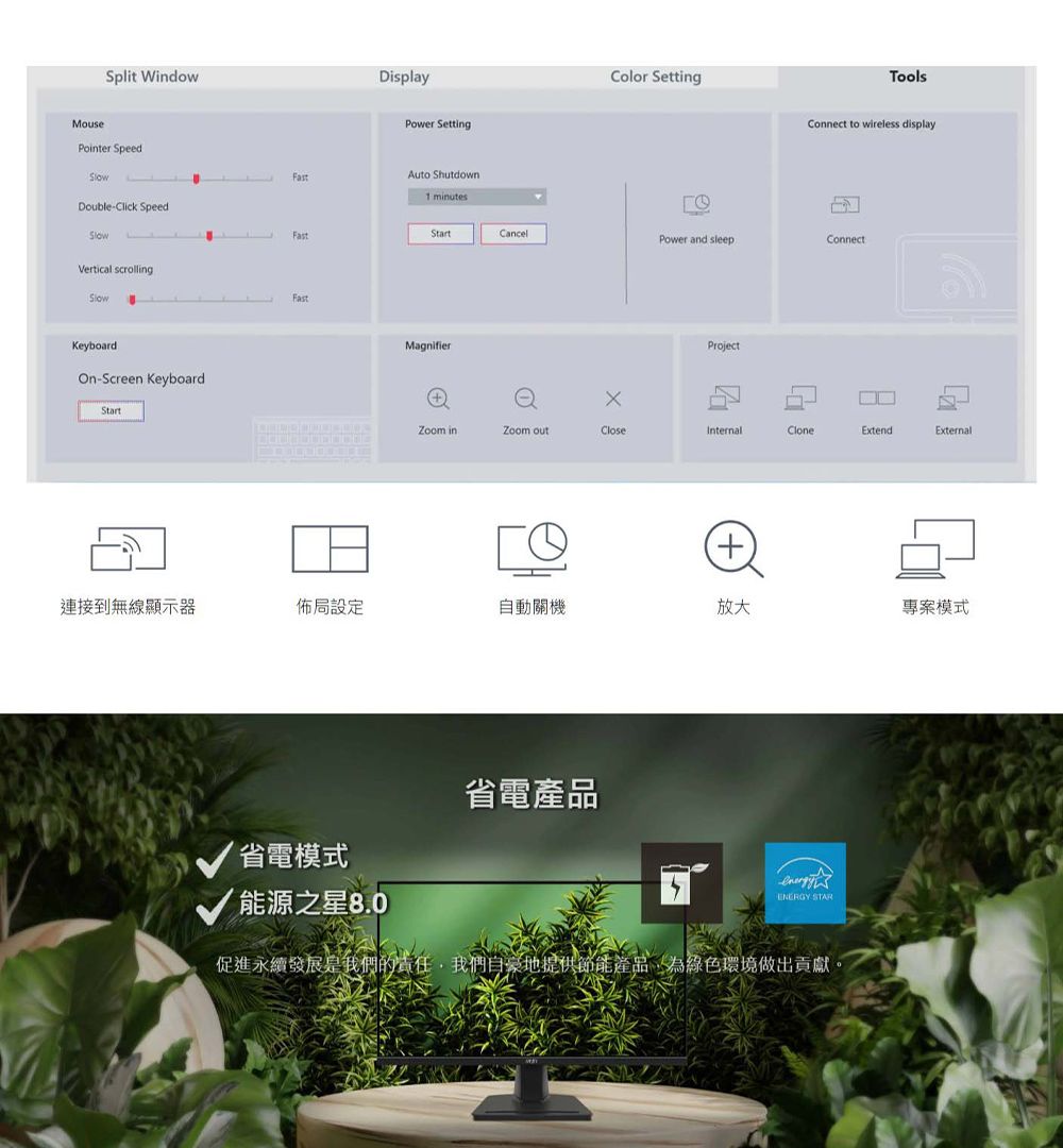 Split WindowMousePointer SpeedDisplayPower SettingAuto Shutdown1 minutesDouble-Click SpeedFastVertical scrollingFastKeyboardOn-Screen KeyboardStartColor SettingToolsConnect to wireless displayStartCancelPower and sleepConnectMagnifierProject inZoom CloseInternalCloneExtendExternal連接到無線顯示器佈設定自動關機放大專案模式省電模式能源之星8.0省電產品 STAR促進永續局我們色做出