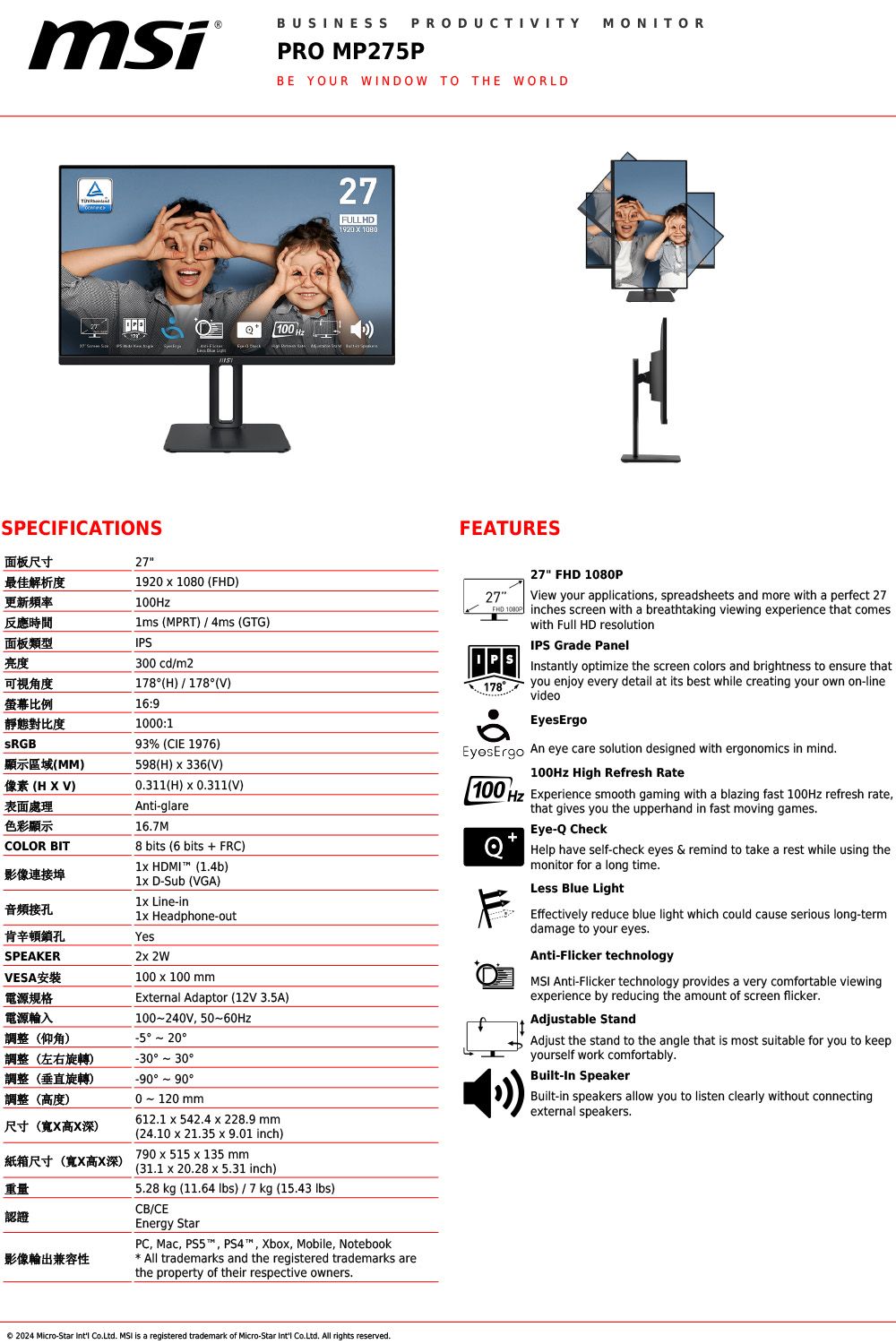 msiBUSINESSPRODUCTIVITYPRO MP275PBE YOUR WINDOW TO TE WORLDASPECIFICATIONS1027FULLHDFEATURESMONITORH面板尺寸27最佳解析度更新頻率1920   ()100Hz反應時間 (MPRT)4ms (GTG)面板類型IPS亮度300 cdm2可視角度178(H)178(V)比例16:9靜態對比度顯示區域(MM)像素 (H X V)表面處理色彩顯示COLOR BIT影像連接埠音頻接孔肯辛頓鎖孔SPEAKERVESA安裝電源規格電源輸入調整(仰角)調整(左右旋轉)調整(垂直旋轉)調整(高度)尺寸(寬X高X深)紙箱尺寸(寬X高X深)重量認證1000:193% (CIE 1976)598(H)  336(V)0311(H)  0311(V)Anti-glare167M8 bits (6 bits  FRC) HDMI (14b) D-Sub (VGA)1 Line-in1 Headphone-outYes2 2W100  100 mmEternal Adaptor (12V 3.5A) 50-60Hz  -30-900 120 mm612.1 x 542.4 x 228.9 mm(24.10 x 21.35 x 9.01 inch)790 x 515 x 135 mm(31.1 x 20.28 x 5.31 inch).5.28 kg (11.64 ) / 7 kg (15.43 lbs)CB/CEEnergy Star27FHD 108017827 FHD 1080PView your applications spreadsheets and more with a perfect 27inches screen with a breathtaking viewing experience that comeswith Full HD resolutionIPS Grade PanelInstantly optimize the screen colors and brightness to ensure thatyou enjoy every detail at its best while creating your own on-linevideoEyesErgoEyesErgo An eye care solution designed with ergonomics in mind.100Hz High Refresh Rate100 Hz Experience smooth gaming with a blazing fast 100Hz refresh ratethat gives you the upperhand in fast moving games.Eye- CheckQ Help have self-check eyes & remind to take a rest while using themonitor for a long time.Less Blue LightEffectively reduce blue light which could cause serious long-termdamage to your eyes.Anti-Flicker technology Anti-Flicker technology provides a very comfortable viewingexperience by reducing the amount of screen flicker.Adjustable StandAdjust the stand to the angle that is most suitable for you to keepyourself work comfortably.Built-In SpeakerBuilt-in speakers allow you to listen clearly without connectingexternal speakers.影像輸出兼容性PC, Mac, PS5, PS4, Xbox, Mobile, NotebookAll trademarks and the registered trademarks arethe property of their respective owners.2024 Micro-Star  Co.Ltd. MSI is a registered trademark of Micro-Star  Co.Ltd. All rights reserved.