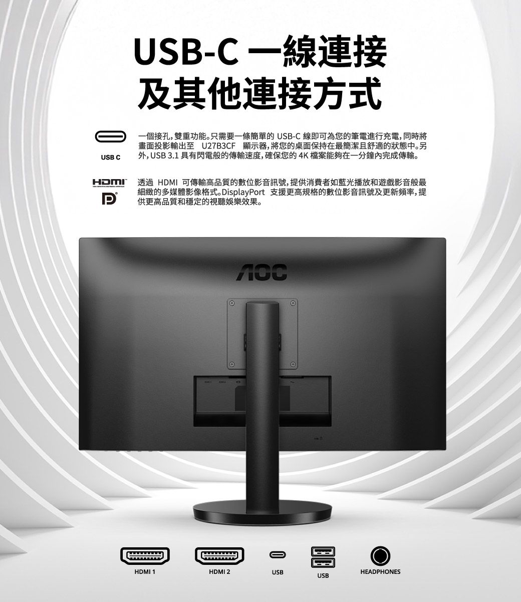 USB CHDMIUSB-C 一線連接及其他連接方式一個接孔,雙重功能。只需要一條簡單的 USB-C 線即可為您的筆電進行充電,同時將畫面投影輸出至 U27B3CF 顯示器,將您的桌面保持在最簡潔且舒適的狀態中。另外, USB3.1 具有閃電般的傳輸速度,確保您的4K檔案能夠在一分鐘內完成傳輸。透過 HDMI 可傳輸高品質的數位影音訊號,提供消費者如藍光播放和遊戲影音般最細緻的多媒體影像格式。 DisplayPort 支援更高規格的數位影音訊號及更新頻率,提供更高品質和穩定的視聽娛樂效果。HDMI 1HDMI 2USBHEADPHONESUSB