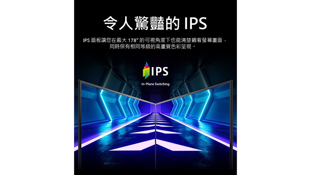 令人驚豔的 IPSIPS 面板讓您在最大178°的可視角度下也能清楚觀看螢幕畫面,同時保有相同等級的高畫質色彩呈現。IPSIn-Plane Switching