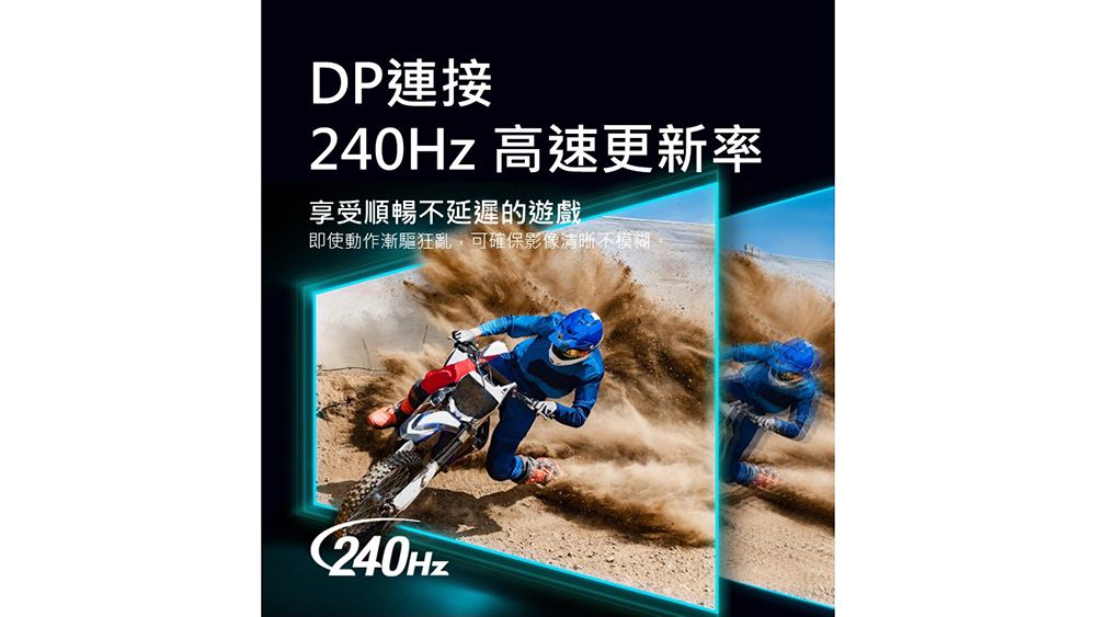 DP連接240Hz 高速更新率享受順暢不延遲的遊戲即使動作漸驅狂亂,可確保影像清晰不模糊C240Hz