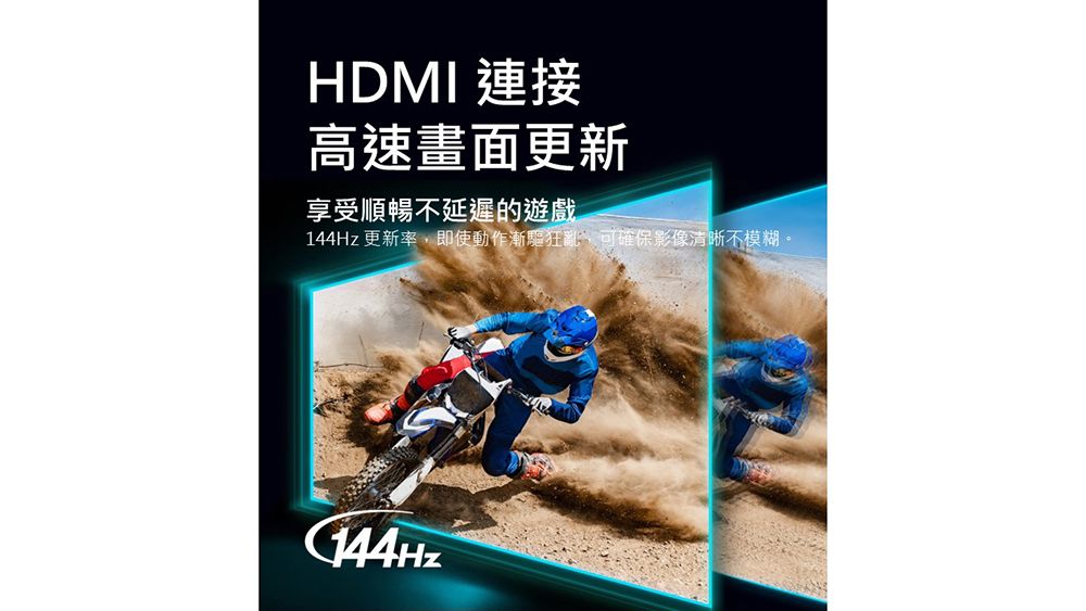 HDMI 連接高速畫面更新享受順暢延遲的遊戲144Hz 更新率即使動作漸驅狂亂,可確保影像清晰不模糊。144Hz