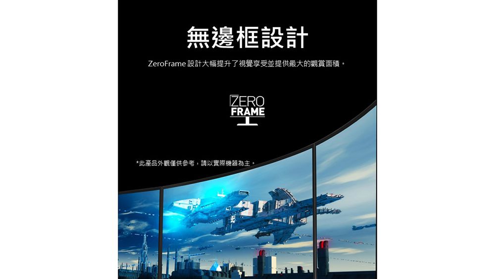 無邊框設計ZeroFrame 設計大幅提升了視覺享受並提供最大的觀賞面積。ZEROFRAME*此產品外觀僅供參考,請以實際機器為主。