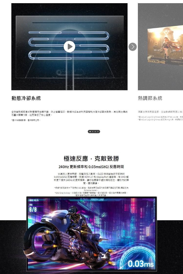 態冷卻系統 DESERT調節系統全球脈衝式應用在顯防止動態冷卻系統利用蒸發冷凝冷卻未熱其效比傳統石5倍從降低了核心溫度圖片為模擬影僅供用演算法預測温度並自動動 Adjust Logo Brightness Off Adjust Logo Brightness High 極速反應克敵致勝240Hz 頻和0.03ms反應時比其他人更快閃避、反擊加入戰局OLED 技術即時的0.03msGtG 反應支援 HDMI 和 DisplayPort 連接埠在 UHD 析度提供 240Hz 的更新频率你在競爭中領先地位的解間。*下測得的 GtG ,果及示器(設定Extreme mode)*GtG (Gray to Gray,到)像灰到另一個所需要的時間。*更新率和而。FINISH LINE0.03ms