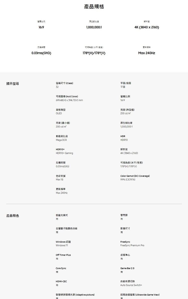 示169產品規格生1,000,0001可視角度水平/0.03sGtG178°(H)/178°()幕尺寸 (Class)32平面/平面可視面積()(mm)699.48(H) (V)mm比例16:9面板類型OLED亮度(典型值)250 /m亮度(最小值)200 cd/m原生對比度1,000,000:1動態對比度Mega DCRHDRHDR10解析4K(3840x2160)更新Max 240HzHDR10+HDR10+ Gaming反應時間0.03ms(GtG)色彩支援Max 1B解析度_4K(3840x2160)可視角度(水平/垂直)_178°(H)/178°(V)Color Gamut ( Coverage)99% (CIE1976)更新频率Max 240Hz產品特色低藍光模式點顯色技術Windows 認證Windows 11閃影像尺寸FreeSyncFreeSync Premium Pro Timer 虛擬準心 SyncHDMI-CECGame Bar 2.0有自動來源切换Auto Source Switch+智慧偵測環境光源(Adaptive picture)超遊戲螢 (Ultrawide Game View)