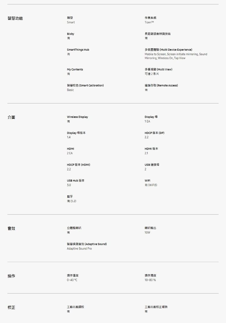 功能類型Smart作業系統長距離語音辨識技術SmartThings HubMy ontents多裝置體驗 (Multi Device Experience)Mobile to Screen Screen initiate mirroring SoundMirroring, Wireless On, Tap View多重視窗 (Multi View)可達2影片智慧色 (Smart Calibration)Basic介面Wireless Display存取 (Remote Access)Display1EADisplay 版本HDCP 版本 (DP)HDMI版本USB 連接埠2HDCP 版本 (HDMI)22USB Hub 版本3.0(WiFi). HDMI2EA藍牙(5.2)音效立體聲喇叭操作智慧音效 (Adaptive Sound)Adaptive Sound Pro操作溫度0-40 C校正工廠出廠調校有喇叭輸出操作濕度10-80%工廠出廠校正報告有