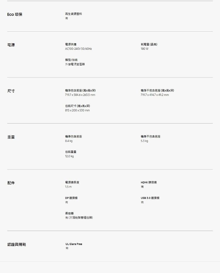 Eco 環保再生資源塑料電源電源供應AC100-240V 50/60Hz類型/技術外接電源耗電量最180 W尺寸機身包含底座深)719.7 x 584.6 x 263.5mm機身不包含底座(x高x深)719.7 x 414.7 x 49.2 mm包装尺寸(x高x深)815 x 200 x 530 mm重量機身包含底座8.4 kg包裝重量12.0 kg機身不包含底座5.3 kgHDMI 連接配件電源線長度1.5 mDP 連接線遙控 (遙控器)認證與規範UL Glare FreeUSB 3.0 連接線有