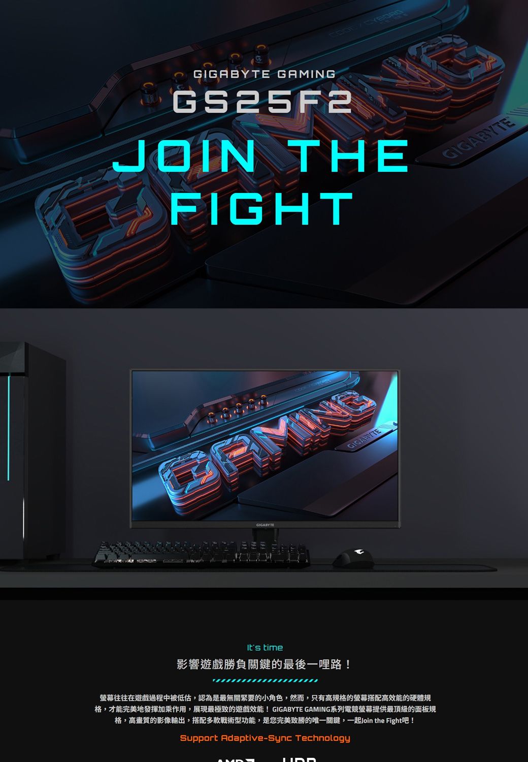 GAMINGGS25F2JOIN THEFIGHTGIGABYTEGIGABYTEIts time影響遊戲勝負關鍵的最後一哩路!GIGABYTE螢幕往往在遊戲過程中被低估,認為是最無關緊要的小角色,然而,只有高規格的螢幕搭配高效能的硬體規格,才能完美地發揮加乘作用,展現最極致的遊戲效能! GIGABYTE GAMING系列電競螢幕提供最頂級的面板規格,高畫質的影像輸出,搭配多款戰術型功能,是您完美致勝的唯一關鍵,一起Join the Fight吧!Support Adaptive-Sync Technology