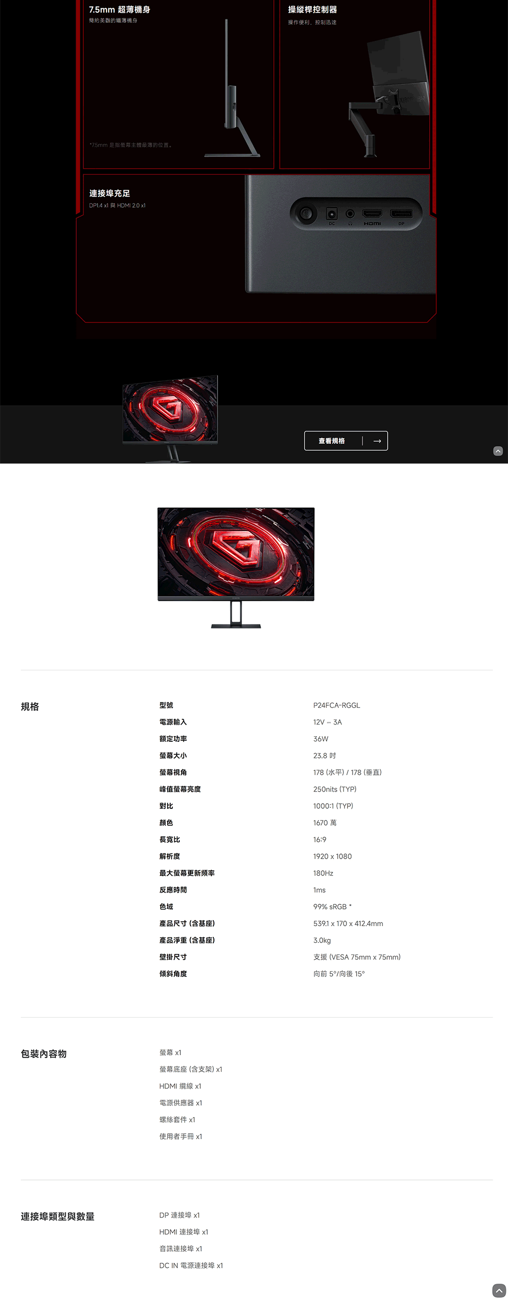 規格7.5mm 超薄簡約美觀的機身操縱桿控制器操作便利,控制迅速*7.5mm 是指主體最薄的位置。連接埠充足DP1.4  與 2.0 x1DCHDMI查看規格型號電源輸入額定功率螢幕大小螢幕視角峰值螢幕亮度對比P24FCARGGL12V - 3A36W23.8 178(水平)/178(垂直)250nits (TYP)1000:1(TYP)1670萬顏色長寬比解析度16:9最大螢幕更新頻率反應時間色域產品尺寸(含基座)產品淨重(含基座)壁掛尺寸1920x1080180Hz1ms99% sRGB539.1 x 170x412.4mm3.0kg支援 (VESA 75mm×75mm)傾斜角度包裝內容物螢幕 x1連接埠類型與數量螢幕底座(含支架)x1HDMI 纜線 x1電源供應器 x1螺絲套件 x1使用者手冊 x1DP 連接埠 x1HDMI 連接埠 x1音訊連接埠 x1DC IN 電源連接埠 x1向前 5/向後 15°