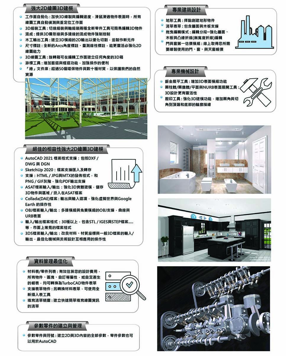 強大2D繪圖建模工作面自動化:加快3D繪製與編輯速度滑鼠滑過物件表面時所有繪圖工具自動偵測與重定位工作面 3D工具:切線組裝與組裝兩種全新零件工具可簡易編輯3D物件混成:提供3D形線與多邊線混成物件強制控制 輸出工具:建立3D模組的2D輸出以優化切割並製作新元件尺寸標註:全新的Arcs角度標註、測線性標註能更靈活必2D繪圖能力 3D繪圖工具:旋轉箱可在編輯工作面建立任何角度的3D箱游標工具:增加窗選與框選功能加強操作的便利 「綠」文件庫:超過50個環保物件與數十種材質以保護我們的自然資源專業建築設計地形工具:點創建地形物件表單:包含牆面與木板支援拖曳編輯模式:編輯分段一強化牆面、木板與凸緣折線(無寬度折線)編輯門與窗第一估價模組:線上取得您所需要繪製使用的門、窗、與天窗報價專業機械設計 鈑金展平工具:增加3D表面模組功能 圓柱體/圓錐體/平面與NURB表面展開工具:3D設計更有靈活性絕佳的相容性強大2D繪圖3D建模AutoCAD 2021 格式支援:包括DXF /DWG DGNSketchUp 2020:檔案支援匯入及轉存支援:HTML/JPG與MTX的發佈格式PNG/GIF灰階強化PDF輸出支援ASAT檔案輸入/輸出:強化3D實體建模儲存3D物件與區域/崁入在ASAT檔案 Collada(DAE)檔案:輸出與輸入選項強化虛擬世界與GoogleEarth 的操作性OBJ檔案輸入/輸出:多邊模組與免費模組的OBJ支援曲線與URB表面輸入/輸出檔案格式:30種以上包含STL/IGES與STEP檔案常見的檔案格式3DS檔案輸入/輸出:改良材料、材質座標與一般3D檔案的輸入/輸出最佳化機械與美術設計互相應用的操作性資料管理最佳化材料表/零件列表:估算您的設計費用所有物件、區塊、自等或自定產生的為TurboCAD物件表單 支援表單物件:另轉換材料表單可使用全新插入表工具 清單精靈:建立快速填寫繪圖資訊的清單參數零件的建立與管理參數零件與符號:建立2D與3D內容的全部參數零件參數也可以用於AutoCAD工具:強化3D建模功能,增加與切角到頂端和底部的輪廓描繪