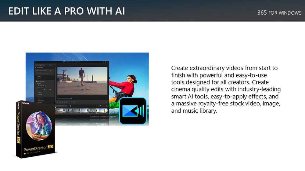 EDIT LIKE A PRO WITH AIPowerDirector 365 FOR WINDOWSCreate extraordinary videos from start tofinish with powerful and easy-to-usetools designed for all creators Createcinema quality edits with industry-leadingsmart Al tools, easy-to-apply effects, anda massive royalty-free stock video, image,and music library.