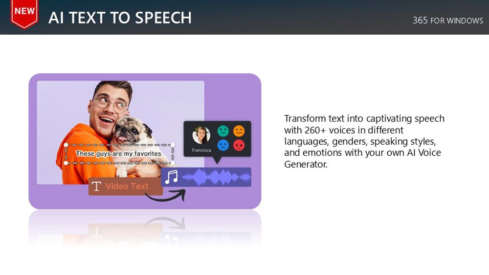 NEWAI EXT TO SPEECHFranciscaThese guys are my favoritesT Video Text365 FOR WINDOWSTransform text into captivating speechwith 260+ voices in differentlanguages, genders, speaking styles,and emotions with your own  VoiceGenerator.