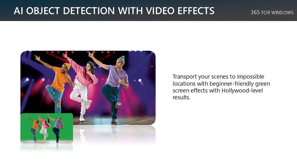 AI OBJECT DETECTION WITH VIDEO EFFECTS365 FOR WINDOWSTransport your scenes to impossiblelocations with beginner-friendly greenscreen effects with Hollywood-levelresults.