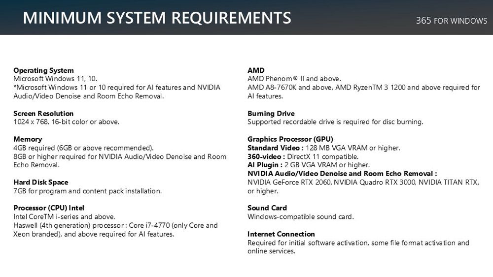 MINIMUM SYSTEM REQUIREMENTS365 FOR WINDOWSOperating SystemMicrosoft Windows 11 10Microsoft Windows 11 or 10 required for  features and NVIDIAAudioVideo Denoise and Room Echo RemovalScreen Resolution1024  768 16-bit color or aboveMemory4GB required (6GB or above recommended)8GB or higher required for NVIDIA Audio/Video Denoise and RoomEcho RemovalHard Disk Space7GB for program and content pack installationProcessor (CPU) IntelIntel CoreTM i-series and above.Haswell (4th generation) processor Core i7-4770 (only Core andXeon branded) and above required for Al features.AMDAMD Phenom  and above.AMD A8-7670K and above AMD RyzenTM 3 1200 and above required forAl features.Buming DriveSupported recordable drive is required for disc burning.Graphics Processor (GPU)Standard Video 128 MB VGA VRAM or higher.360-video DirectX 11 compatible.Al Plugin: 2 GB VGA VRAM or higher.NVIDIA Audio/Video Denoise and Room Echo Removal:NVIDIA GeForce RTX 2060, NVIDIA Quadro RTX 3000, NVIDIA TITAN RTX,or higher.Sound CardWindows-compatible sound card.Internet ConnectionRequired for initial software activation, some file  activation andonline services.