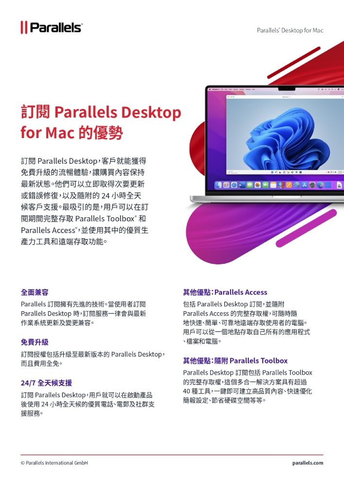 || ParallelsParallels Desktop for Mac訂閱 Parallels Desktopfor Mac 的優勢訂閱 Parallels Desktop,客戶就能獲得免費升級的流暢體驗,讓購買內容保持最新狀態他們可以立即取得次要更新或錯誤修復,以及的24小時全天候客戶支援。最吸引的是,用戶可以在訂閱期間完整存取 Parallels Toolbox 和Parallels Access,並使用其中的優質生產力工具和存取功能。 全面兼容Parallels 訂閱擁有先進的技術。當使用者訂閱Parallels Desktop 時,訂閱服務一律會與最新作業系統更新及變更兼容。免費升級訂閱授權包括升級至最新版本的Parallels Desktop,而且費用全免。24/7全天候支援訂閱 Parallels Desktop,用戶就可以在啟動產品後使用24小時全天候的優質電話、電郵及社群支援服務。Parallels International GmbH其他優點:Parallels Access包括 Parallels Desktop 訂閱,並隨附Parallels Access 的完整存取權,可隨時隨地快速、簡單、可靠地遠端存取使用者的電腦。用戶可以從一個地點存取自己所有的應用程式、檔案和電腦。其他優點:隨附 Parallels ToolboxParallels DesktopParallels Toolbox的完整存取權,這個多合一解決方案具有超過40 種工具,一鍵即可建立高品質內容、快速優化簡報設定、節省硬碟空間等等。parallels.com