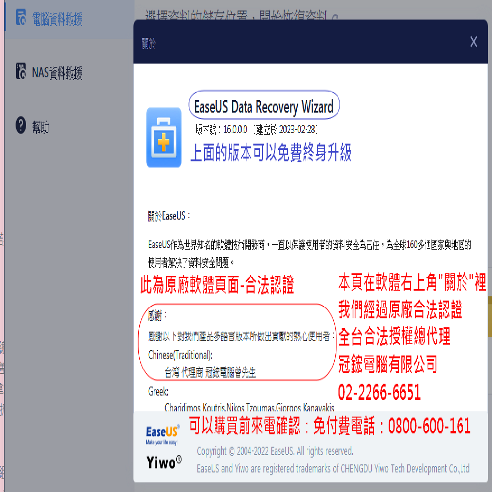 電腦資料救援開始 NAS資料救援幫助EaseUS Data Recovery Wizard版本號建立於 2023-02-28)上面版本可以免費終身升級關於EaseUS:EaseUS作為世界知名的軟體技術開發商一直以保護的資料安全為己任,為全球160個國家與地區的使用者解決了資料安全問題。此為原廠軟體頁面-合法認證本頁在軟體右上角關於裡經過原廠合法認證:感謝我們多版本所的使用者: 全台合法授權總代理Chinese(Traditional):台湾 代理商 冠電腦曾先生Greek:冠鋐電腦有限公司02-2266-6651Charidimos Koutris Nikos  KanavakisEaseus 可以購買前來電確認:免付費電話:0800-600-161Make your  easyCopyright © 2004-2022 EaseUS. All rights reserved.EaseUS and Yiwo are registered trademarks of CHENGDU Yiwo Tech Development ,Ltd