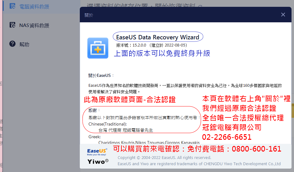 電腦資料選擇 關於 NAS資料救援幫助EaseUS Data Recovery Wizard版本號:15.2.0.0 建立於2022-08-05)上面的版本可以免費終身升級關於EaseUS:EaseUS作為世界知名的軟體技術開發商一直以保護使用者的資料安全為己任,為全球160多個國家與地區的使用者解決了資料安全問題。此為原廠軟體頁面-合法認證感謝:本頁在軟體右上角關於裡我們經過原廠合法認證感謝以下對我們產品多語言版本所做出的熱心使用者:全台唯一合法授權總代理Chinese(Traditional):台湾 代理商 冠電腦曾先生冠鋐電腦有限公司Greek:Charidimos Koutris.Nikos  Kanavakis02-2266-6651Easeus 可以購買前來電確認:免付費電話:0800-600-161Make your life easyCopyright  2004-2022 EaseUS. All rights reserved.EaseUS and Yiwo are registered trademarks of CHENGDU Yiwo Tech Development Co.,Ltd