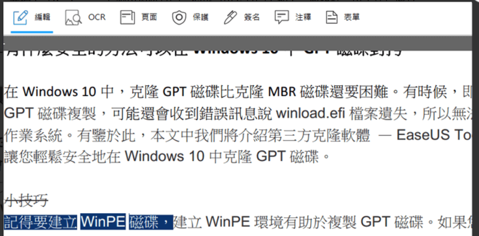編輯OCR頁面 ◎保護  簽名注釋表單 Windows 10中,克隆GPT 磁碟比克隆 MBR 磁碟還要困難。有時候,即GPT 磁碟複製,可能還會收到錯誤訊息 winload.efi 遺失,所以無法作業系統。有鑒於此,本文中我們將介紹第三方克隆軟體- EaseUS 讓輕鬆安全地在 Windows 10中克隆GPT磁碟。-小技巧記得要建立 WinPE 磁碟,建立WinPE 環境有助於複製GPT 磁碟。如果您
