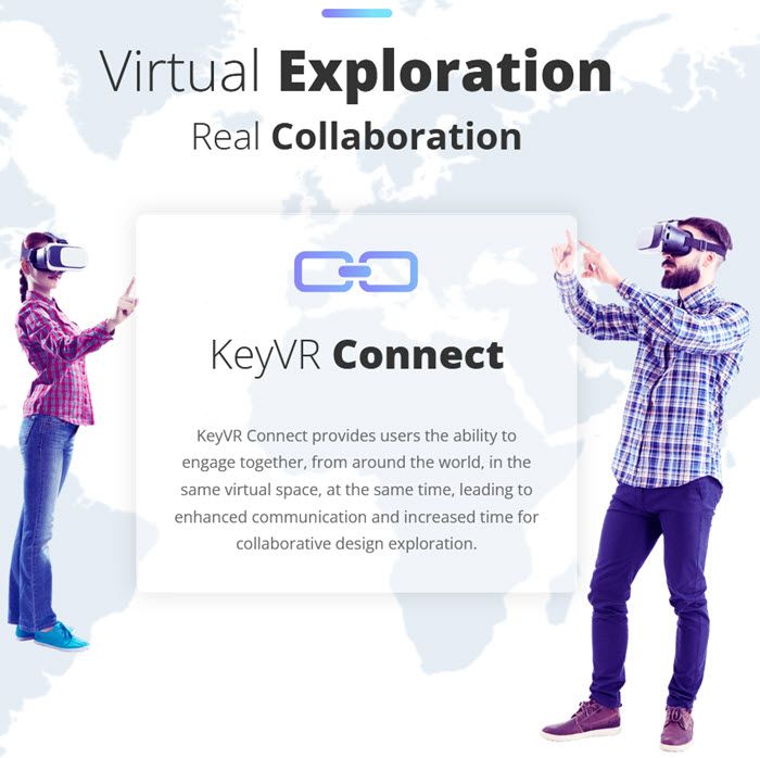 Virtual ExplorationReal ollaborationC ConnectKeyVR Connect provides users the ability toengage together, from around the world, in thesame virtual space, at the same time, leading toenhanced communication and increased time forcollaborative design exploration