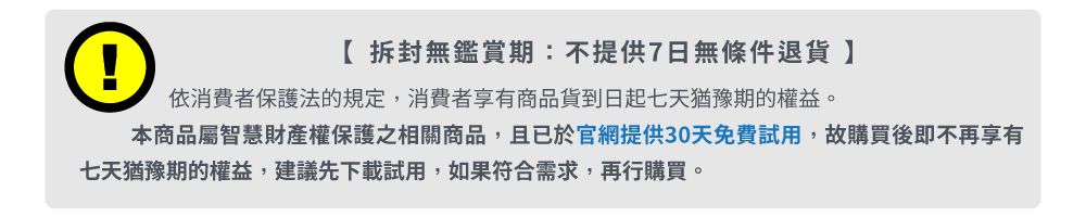 ①拆封無鑑賞期:不提供7日無條件退貨依消費者保護法的規定,消費者享有商品貨到日起七天猶豫期的權益。本商品屬智慧財產權保護之相關商品,且已於官網提供30天免費試用,故購買後即不再享有七天猶豫期的權益,建議先下載試用,如果符合需求,再行購買。