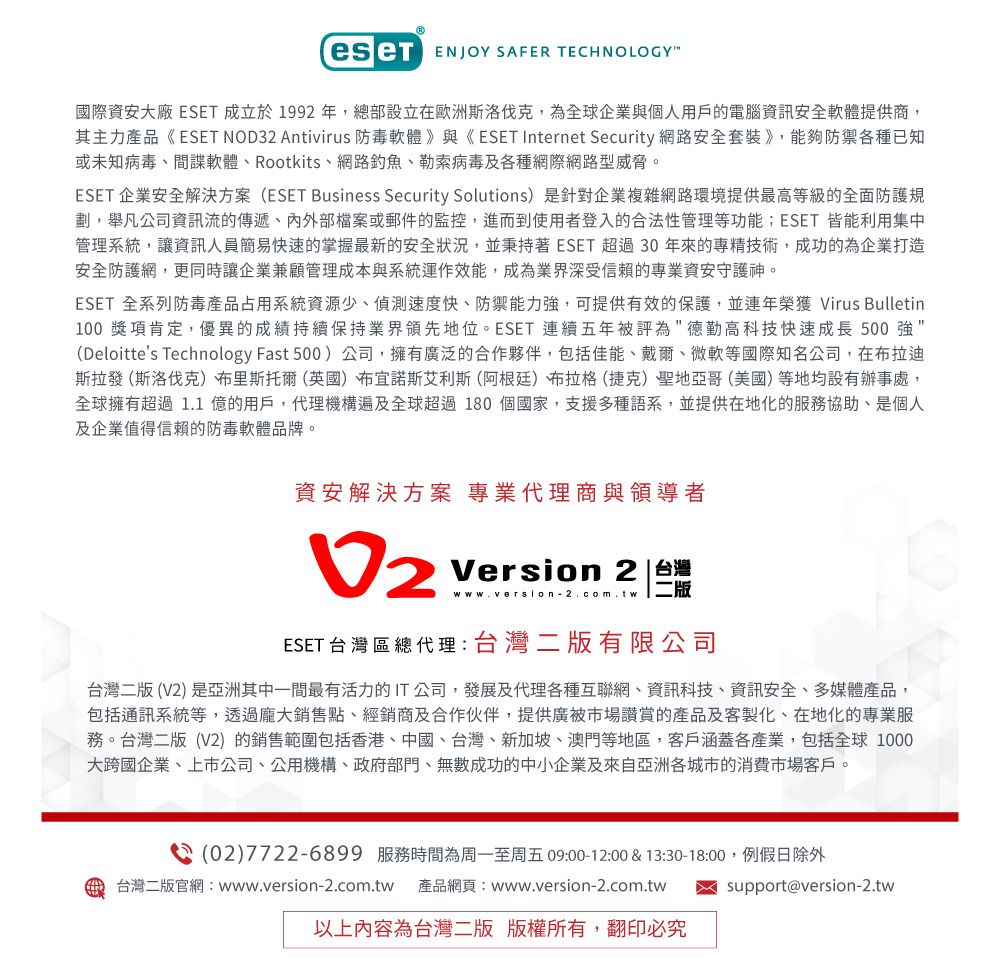 ENJOY SAFER TECHNOLOGY國際資安大廠 ESET 成立於1992 年總部設立在歐洲斯洛伐克,為全球企業與個人用戶的電腦資訊安全軟體提供商,其主力產品《 ESET NOD32 Antivirus 防毒軟體》與《 ESET Internet Security 網路安全套裝》,能夠防禦各種已知或未知病毒間諜軟體、Rootkits、網路釣魚、勒索病毒及各種網際網路型威脅。ESET 企業安全解決方案(ESET Business Security Solutions)是針對企業複雜網路環境提供最高等級的全面防護規劃,舉凡公司資訊流的傳遞、外部檔案或郵件的監控,進而到使用者登入的合法性管理等功能;ESET 皆能利用集中管理系統,讓資訊人員簡易快速的掌握最新的安全狀況,並秉持著ESET 超過30年來的專精技術,成功的企業打造安全防護網,更同時讓企業兼顧管理成本與系統運作效能,成為業界深受信賴的專業資安守護神。ESET 全系列防毒產品占用系統資源少、偵測速度快、防禦能力強,可提供有效的保護,並連年榮獲 Virus Bulletin100 獎項肯定,優異的成績持續保持業界領先地位。ESET 連續五年被評為德勤高科技快速成長 500 強(Deloittes Technology Fast 500)公司,擁有廣泛的合作夥伴,包括佳能、戴爾、微軟等國際知名公司,在布拉迪斯拉發(斯洛伐克)、布里斯托爾(英國)布宜諾斯艾利斯(阿根廷)布拉格(捷克)聖地亞哥(美國)等地均設有辦事處,全球擁有超過 1.1億的用戶,代理機構遍及全球超過180個國家,支援多種語系,並提供在地化的服務協助,是個人及企業值得信賴的防毒軟體品牌。資安解決方案 專業代理商與領導者Version 2 台灣www.version-2.com.tw 二ESET台灣區總代理:台灣二版有限公司台灣二版(V2)是亞洲其中一間最有活力的IT公司,發展及代理各種互聯網、資訊科技、資訊安全、多媒體產品,包括通訊系統等,透過龐大銷售點、經銷商及合作伙伴,提供廣被市場讚賞的產品及客製化、在地化的專業服務。台灣二版(V2)的銷售範圍包括香港、中國、台灣、新加坡、澳門等地區,客戶涵蓋各產業,包括全球 1000大跨國企業、上市公司、公用機構、政府部門、無數成功的中小企業及來自亞洲各城市的消費市場客戶。(02)7722-6899 服務時間為周一至周五 09:00-12:00 & 13:30-18:00,例假日除外support@version-2.tw台灣二版官網:www.version-2.com.tw 產品網頁:www.version-2.com.tw以上內容為台灣二版 版權所有,翻印必究