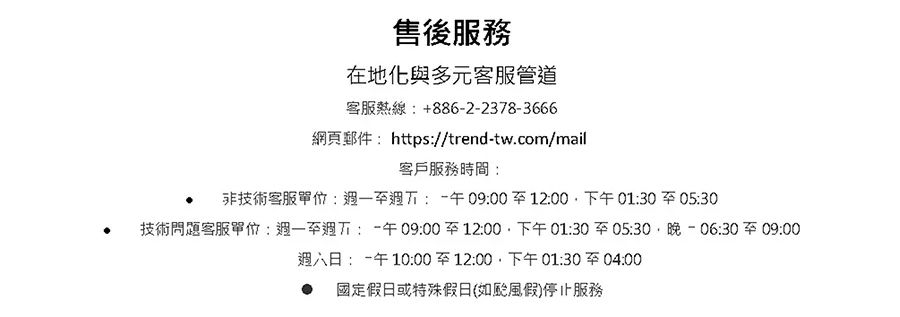 售後服務在地化與多元客服管道客服熱線+886-2-2378-3666網頁郵件 https//trend-tw.com/mail客戶服務時間技術客服單位::午09:0012:00下午01:30至05:30技術問題客服單位::午09:00至12:00下午01:30至05:30晚-06:30至09:00:午10:00至12:00下午01:30至04:00 國定假日或特殊假日(如假)停止服務