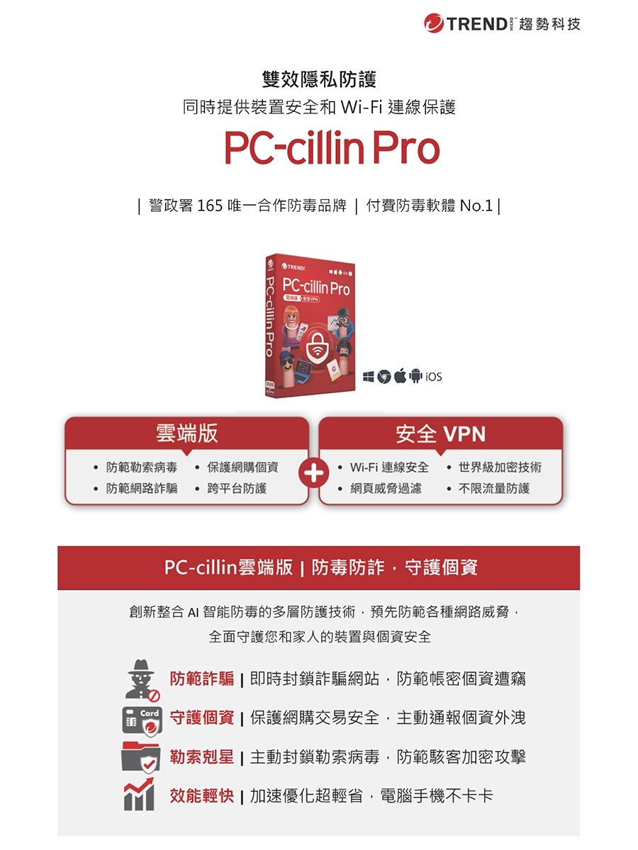 TREND 趨勢科技雙效隱私防護同時提供裝置安全和 Wi-Fi 連線保護P-cillin Pro 警政署 165 唯一合作防毒品牌  付費防毒軟體 No.1雲端版TRENDPC-cillin Pro安全 VPN防範勒索病毒 保護網購個防範網路詐騙跨平台防護Wi-Fi連線安全  世界級加密技術+網頁威脅過濾 不限流量防護PC-cillin雲端版 | 防毒防詐守護個資創新整合 AI 智能防毒的多層防護技術預先防範各種網路威脅,全面守護您和家人的裝置與個資安全防範詐騙即時封鎖詐騙網站,防範帳密個資遭竊C 守護個資 | 保護網購交易安全,主動通報個資外洩勒索剋星 | 主動封鎖勒索病毒,防範駭客加密攻擊效能輕快|加速優化超輕省,電腦手機不卡卡