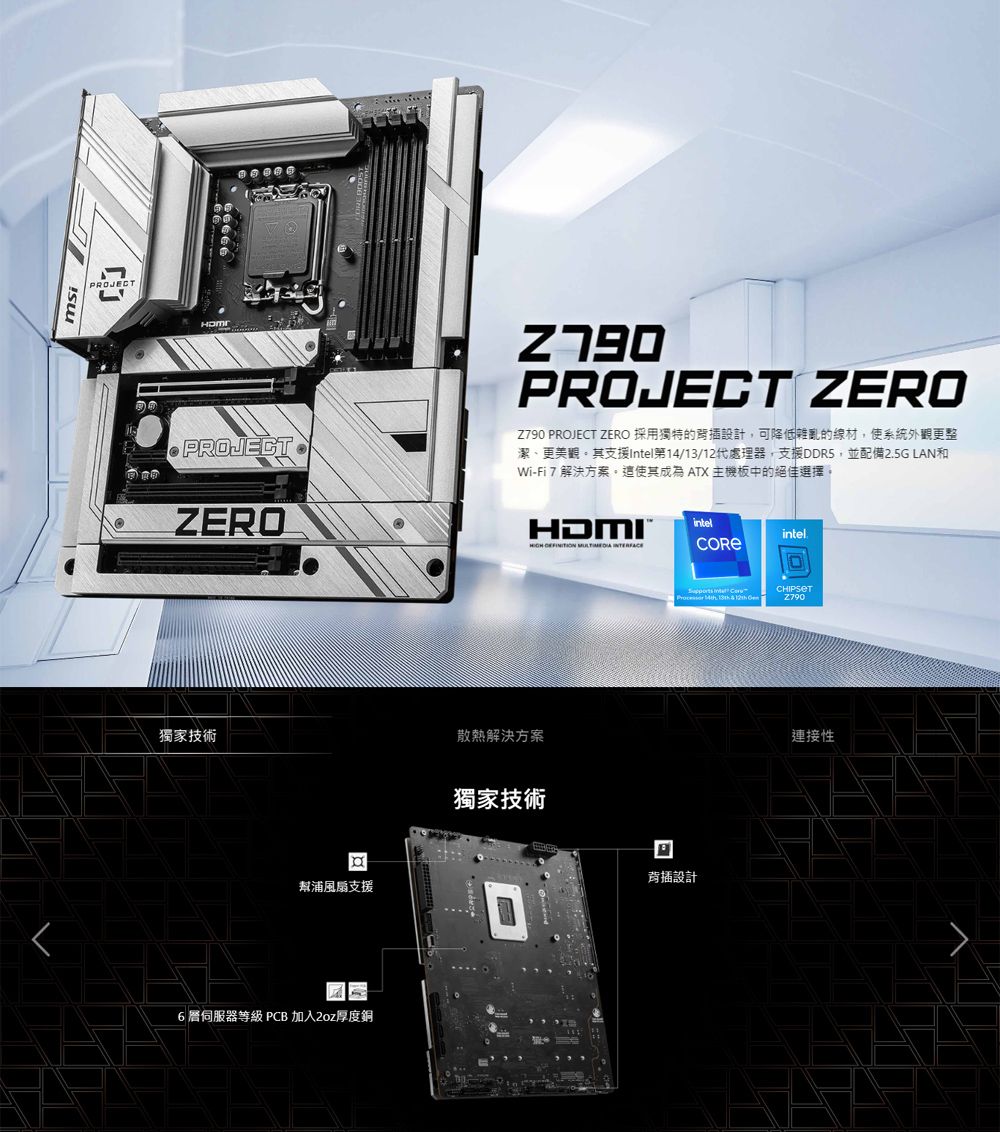 PROJETPROJECTPROJECT ZEROZ790 PROJECT ZERO 採用獨特的設計可降低雜亂的線材,使系統外觀更整潔、更美觀其支援tel第14/13/12代處理器,支援DDR5,並配備25G LAN和Wi-Fi 7 解決方案這使其成為 ATX 主機板中的絕佳選擇。ZEROHDMIintelintel.   獨家技術散熱解決方案幫浦風扇支援6伺服器等級 PCB 加入2oz厚度銅獨家技術回 In C    12th 設計連接性