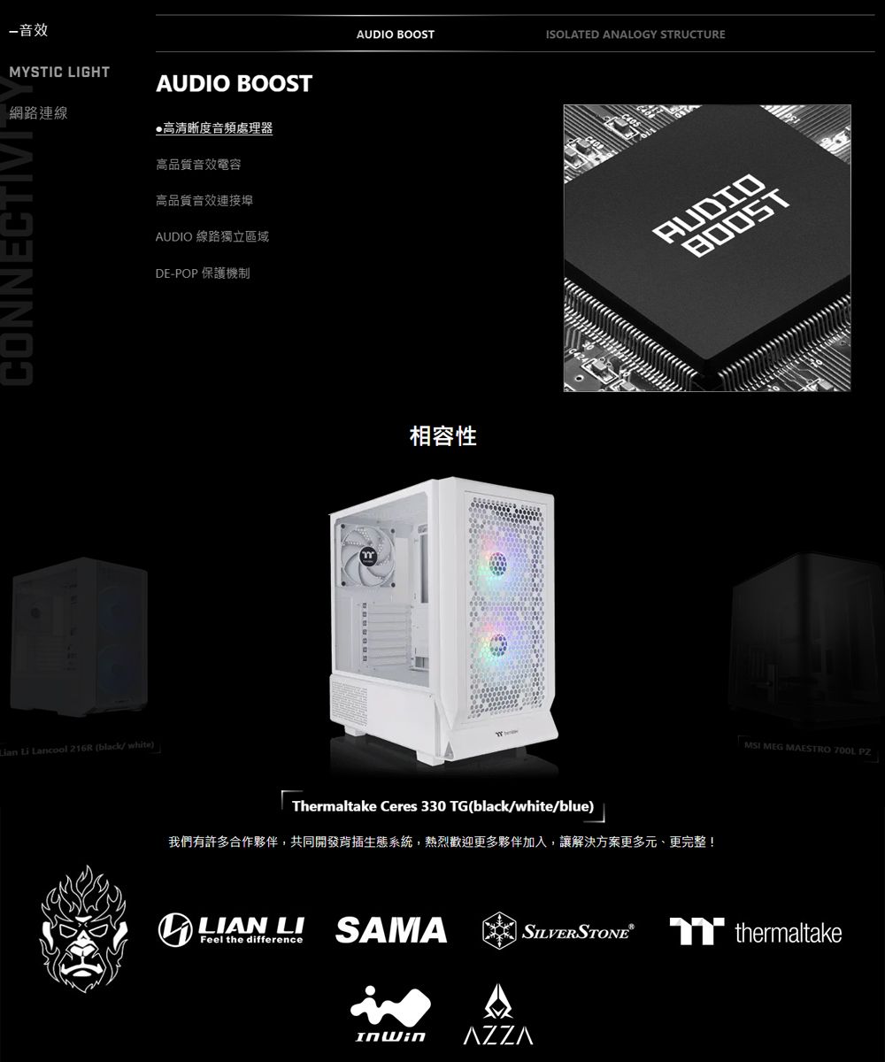 音效MYSTIC GHT網路連線AUDIO BOOST高清晰度音頻處理器CONNECTIVI Li Lancool  (black/white高品質音效電容高品質音效連接埠AUDIO 線路獨立區域DE-POP 保護機制AUDIO BOOSTISOLATED ANALOGY STRUCTURE相容性Thermaltake Ceres 330 TG(black/white/blue)我們有許多合作夥伴,共同開發背插生態系統,熱烈歡迎更多夥伴加入,讓解決方案更多元、更完整! LI SAMAFeel the differenceAUDIOBOOSTMSI MEG MAESTRO 700L PZSILVERSTONE® thermaltake