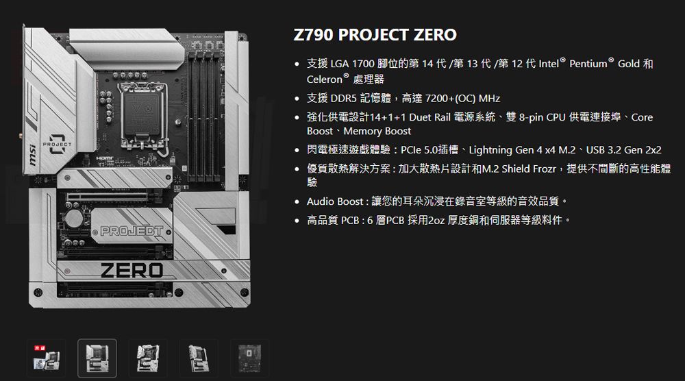 PROJECTPROJECTZEROZ790 PROJECT ZERO 支援 LGA 1700 腳位的第14/第13代/第12 代Intel  Pentium  Gold 和Celeron  處理器 支援DR5 記憶體,高達7200+(OC) MHz 強化供電設計14+1+1 Duet Rail 電源系統雙8-pin CPU供電連接埠、CoreBoost Memory Boost 閃電極速遊戲體驗:PCle5.0插槽、Lightning Gen 4 x4 M.2、USB 3.2 Gen 2x2 優質散熱解決方案:加大散熱片設計和M.2 Shield Frozr,提供不間斷的高性能體驗 Audio Boost:讓您的耳朵沉浸在錄音室等級的音效品質。 高品質 PCB:6層PCB 採用2oz 厚度銅和伺服器等級料件。D