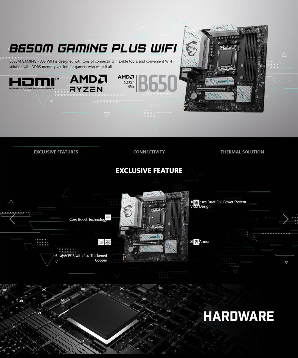 GAMING PLUS WIFIB650M GAMING PLUS WIFI is designed with tons of connectivity flexible tools and convenient Fisolution with  memory version for gamers who want it allHDMI SOCKETAM5HIGH-DEFINITION MULTIMEDIA INTERFACERYZENB650EXCLUSIVE FEATURESCore Boost Technolog6 Layer PCB with  ThickenedCopperCONNECTIVITYEXCLUSIVE FEATUREATHERMAL SOLUTION Duet Rail Power System Design ArmorHARDWARE