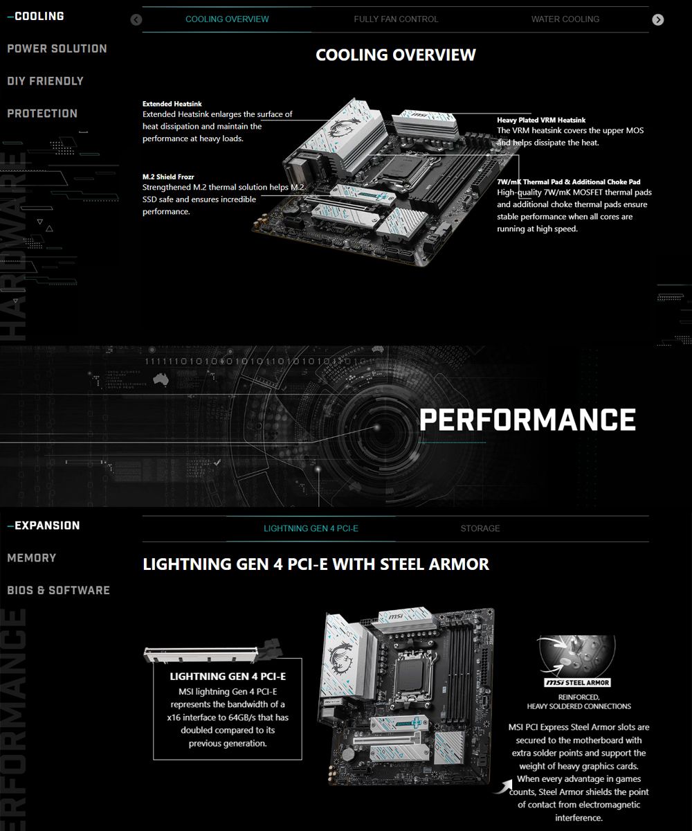 -COOLINGPOWER SOLUTIONDIY FRIENDLYPROTECTIONCOOLING OVERVIEWExtended HeatinkExtended Heatsink enlarges the surface ofheat dissipation  maintain theperformance at heavy loadsHARDWARE FULLY FAN CONTROLCOOLING OVERVIEWWATER COOLINGHeavy Plated VRM HeatsinkThe VRM heatsink covers the upper MOSand helps dissipate the heat Shield FrozrStrengthened M2 thermal solution helps M2.SSD safe and ensures incredibleperformance./ Thermal Pad  Additional Choke PadHigh-quality 7W/mK MOSFET thermal padsand additional choke thermal pads ensurestable performance when all cores arerunning at high speed.11111101010 010101101010103PERFORMANCE-EXPANSIONMEMORYBIOS &amp; SOFTWARELIGHTNING GEN 4 -ESTORAGELIGHTNING GEN 4 PCI-E WITH  ARMORERFORMANCELIGHTNING GEN 4 PCI-EMSI lightning Gen 4 PCI-Erepresents the bandwidth of a interface to 64GB/s that hasdoubled compared to itsprevious generation. STEEL ARMORREINFORCEDHEAVY SOLDERED CONNECTIONSMSI PCI Express Steel Armor slots aresecured to the motherboard withextra solder points and support theweight of heavy graphics cards.When every advantage in gamescounts Steel Armor shields the pointof contact from electromagneticinterference.