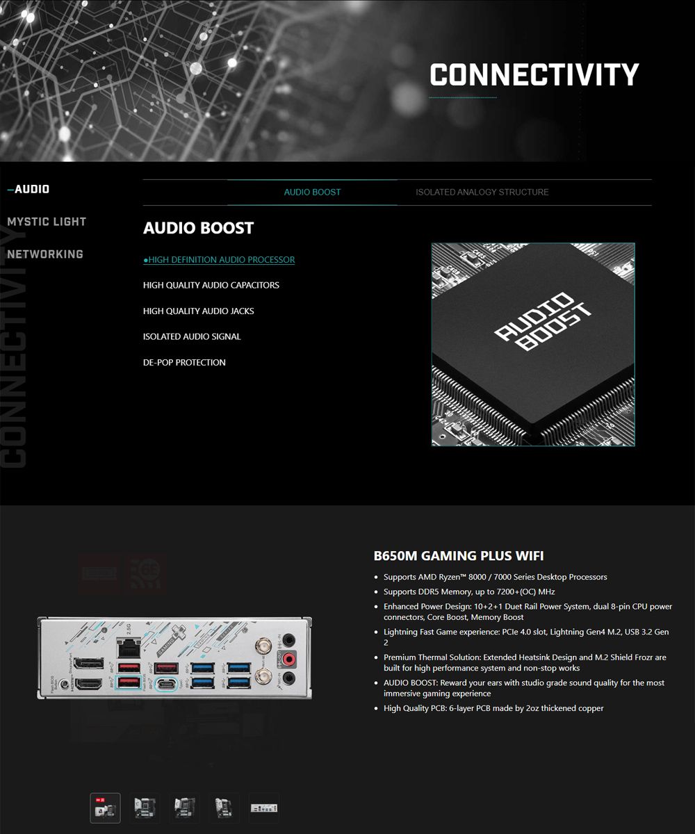 -AUDIOMYSTIC LIGHTNETWORKINGCONNECTIVITAUDIO BOOST DEFINITION AUDIO PROCESSORHIGH QUALITY AUDIO CAPACITORSHIGH QUALITY AUDIO JACKSISOLATED AUDIO SIGNALDE-POP PROTECTIONAUDIO BOOSTCONNECTIVITYISOLATED ANALOGY STRUCTUREAUDIOBOOSTB650M GAMING PLUS WIFI Supports AMD Ryzen 8000 / 7000 Series Desktop Processors Supports DDR5 Memory up to 7200+OC)  Enhanced Power Design: 10+2+1 Duet Rail Power System dual 8-pin CPU powerconnectors Core Boost, Memory Boost Lightning  Game experience:  4.0 slot, Lightning Gen4 M.2, USB 3.2 Gen2 Premium Thermal Solution: Extended Heatsink Design and M.2 Shield Frozr arebuilt for high performance system and non-stop works AUDIO BOOST: Reward your ears with studio grade sound quality for the mostimmersive gaming experience High Quality PCB: 6-layer PCB made by  thickened copper