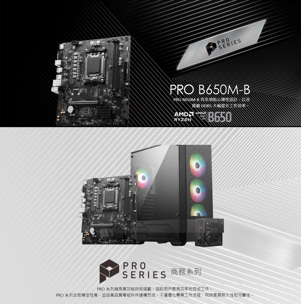 口PROSERIESPRO 650M-BPRO B650M-B 有多項貼心彈性設計以及搭載 大幅提升工作效率, AMD B650RYZENPROSERIES 商務系列PRO 系列擁有高效能技術搭載,協助用戶更有效率地完成工作。PRO 系列主板穩定性高,並由高品質零組件建構而成,不僅優化專業工作流程,同時更具耐久性和可靠性。