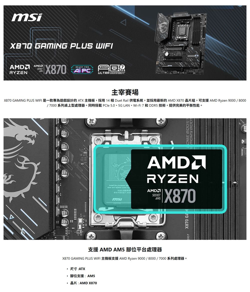 msi ING PLUS WIFI AMDSOCKETAMSRYZENX870 READY FORULTRA CONNECT主宰賽場X870 GAMING PLUS WIFI 是一款專為遊戲設計的ATX 主機板採用14相Duet Rail 供電系統,並採用最新的AMD X870 晶組,可支援AMD Ryzen 9000/8000/7000系列桌上型處理器。同時搭載 PCle 5.0、5G LAN、Wi-Fi 7和DDR5 技術,提供完美的平衡性能。 the processor save and replace cover  pAMDRYZEN保存并片AMDSOCKETmsiAM5X870支援 AMD AM5 腳位平台處理器X870 GAMING PLUS WIFI AMD Ryzen 9000/8000/7000尺寸:ATX· 腳位支援:AM5 AMD X870 X870 GAM