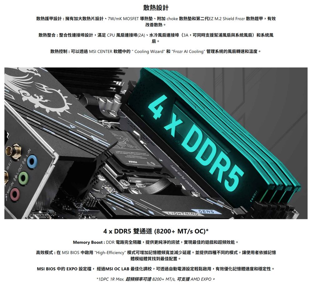 OUT  L-設計散熱護甲設計:擁有加大散熱片設計、7W/mK MOSFET 導熱、附加 choke 散熱墊和第二代EZ M2 Shield Frozr 散熱鎧甲,有效改善散熱。散熱整合:整合性連接埠設計,滿足CPU風扇連接埠(2A)、水冷風扇連接埠(3A,可同時支援幫浦風扇與系統風扇)和系統風扇。散熱控制:可以透過 MSI CENTER 軟體中的  Cooling Wizard 和 Frozr Al Cooling 管理系統的風扇轉速和溫度。 DDR5GAMING PLUS LIGHTNINGGENS4 x DDR5 雙通道(8200+MT/s OC)*Memory Boost : DDR 電路完全隔離,提供更純淨的訊號,實現最佳的遊戲和超頻效能。高效模式:在 MSI BIOS 中啟用 High-Efficiency 模式可增加記憶體頻寬並減少延遲。並提供四種不同的模式,讓使用者依據記憶體模組體質找到最佳配置。MSI BIOS 中的 EXPO 設定,經過MSI OC LAB 最佳化調校,可透過自動電源設定輕鬆啟用,有效優化記憶體速度和穩定性。*1DPC  Max. 超頻頻率可達8200+MT/s,可支援 AMD EXPO。