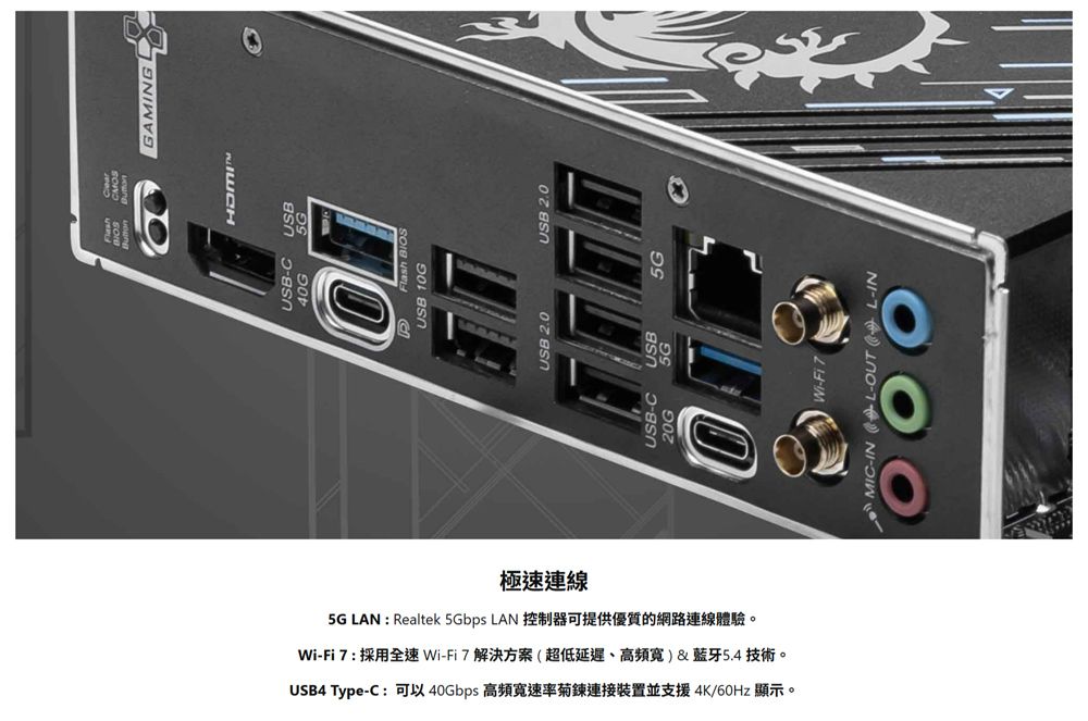 極速連線USB Type-C 可以 40Gbps 高頻寬速率菊鍊連接裝置並支援4K/60Hz 顯示。Wi-Fi 7 : 採用全速Wi-Fi7解決方案超低延遲、高頻寬)&amp;藍牙54 技術。 LAN: Realtek 5Gbps LAN . GAMINGUSB-C USB40G5GFlash USB 10GUSB 2.0USB 2MIC-IN L-OUT (L-IN