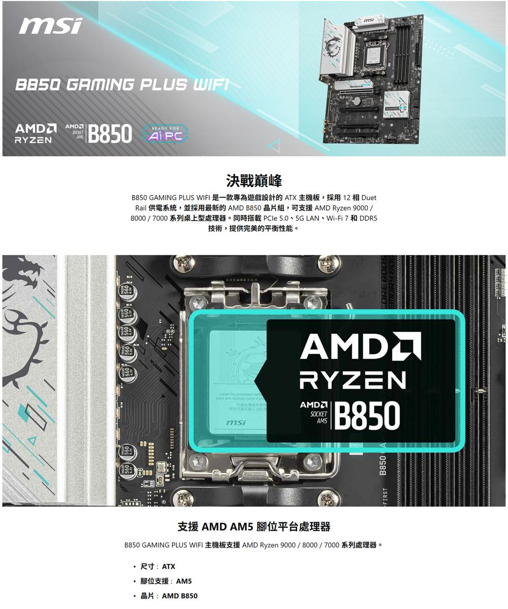 GAMING PLUS WIFAMD AMDRYZNSOCKETAMSB80 READY FOR決戰巔峰B850 GAMING PLUS WIFI 是一款專為遊戲設計的 ATX主機板,採用12  DuetRail 供電系統,並採用最新的 AMD B850晶片組,可支援AMD Ryzen 9000 8000 / 000 5   E PCle 5.0  5G LAN  Wi-Fi 7  DDR5技術,提供完美的平衡性能。AMDRYZENSOCKETB850  AMDmsi支援 AMD AM5腳位平台處理器B850 GAMING PLUS WIFI AMD Ryzen 9000/8000/7000尺寸:ATX· 腳位支援:AM5 AMD B850B850msi