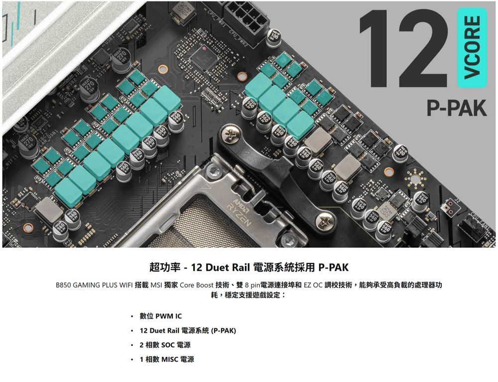 270  270 560CPU  CPU AMDRYZEN56012VCOREP-PAK超功率 -12 Duet Rail 電源系統採用P-PAKB850 GAMING PLUS WIFI 搭載 MSI 獨家 Core Boost 技術雙8pin電源連接埠和EZOC調校技術,能夠承受高負載的處理器功耗,穩定支援遊戲設定: 位 PWM IC12 Duet Rail (P-PAK)SOC 電源1 相數 MISC 電源