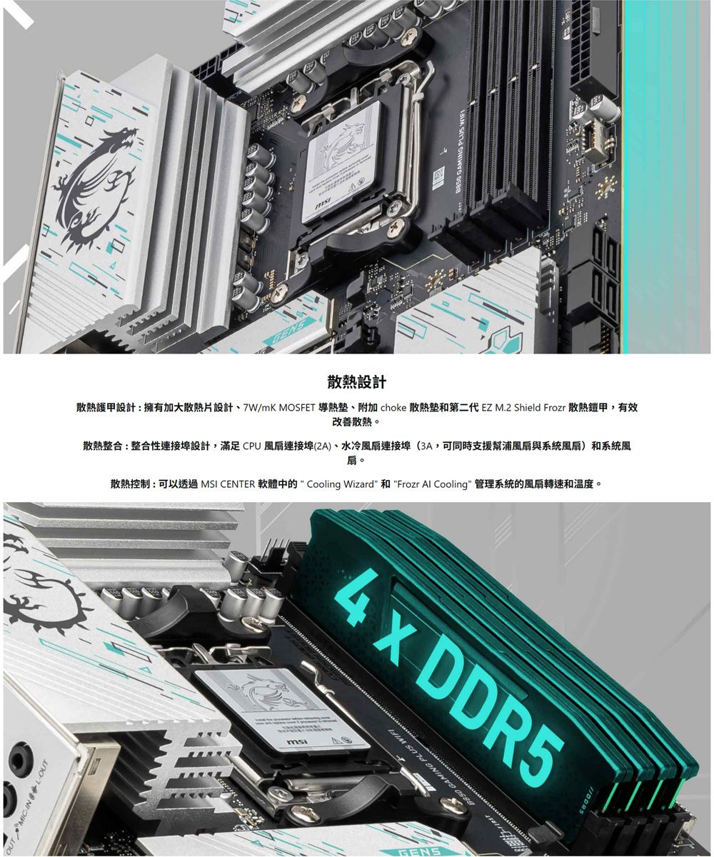 IN -OUT散熱設計散熱護甲設計:擁有加大散熱片設計、7W/mK MOSFET 導熱、附加 choke 散熱和第二代 EZ M.2 Shield Frozr 散熱鎧甲,有效改善散熱。散熱整合:整合性連接埠設計,滿足CPU風扇連接埠(2A)、水冷風扇連接埠(3A,可同時支援幫浦風扇與系統風扇)和系統風扇。散熱控制:可以透過 MSI CENTER 軟體中的 Cooling Wizard 和 Frozr Al Cooling 管理系統的風扇轉速和溫度。4x DDR5    GENS